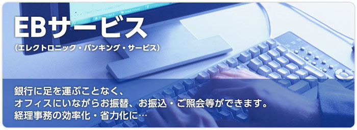 EBサービス (エレクトロニック・バンキング・サービス) 銀行に足を運ぶことなく、オフィスにいながらお振替、お振込・ご照会等ができます。経理事務の効率化・省力化に…