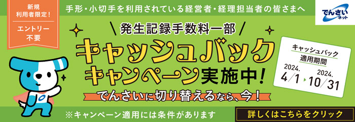 新規利用者限定！ エントリー不要 手形・小切手を利用されている経営者・経理担当の皆さまへ でんさいネット \発生記録手数料一部/キャッシュバックキャンペーン実施中！でんさいに切り替えるなら、今！※キャンペーン適用には条件があります キャッシュバック適用期間 2024.4/1～2024.10/31 詳しくはこちらをクリック