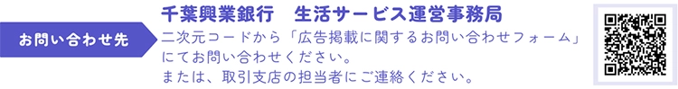 千葉興業銀行 生活サービス運営事務局 二次元コードから「広告掲載に関するお問い合わせフォーム」にてお問い合わせください。または、取引支店の担当者にご連絡ください。