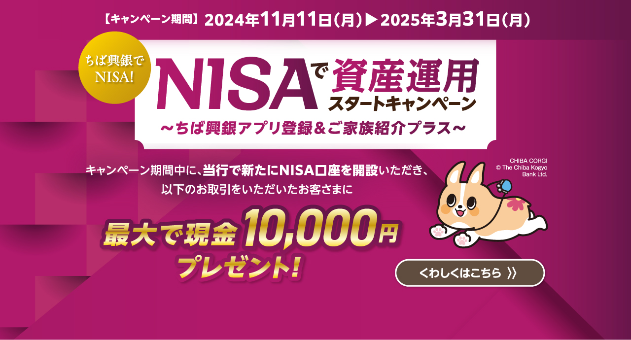 NISAで資産運用スタートキャンペーン～ちば興銀アプリ登録＆ご家族紹介プラス～
キャンペーン期間中に、当行で新たにNISA口座を開設いただき、以下のお取引をいただいたお客さまに最大で現金10,000円プレゼント！くわしくはこちら キャンペーン期間：2024年11月11日（月）～2025年3月31日（月）