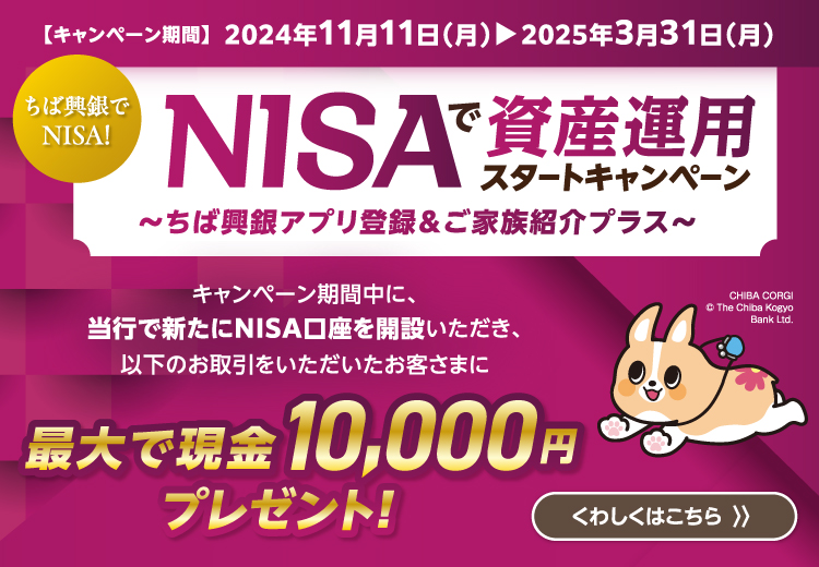 NISAで資産運用スタートキャンペーン～ちば興銀アプリ登録＆ご家族紹介プラス～
キャンペーン期間中に、当行で新たにNISA口座を開設いただき、以下のお取引をいただいたお客さまに最大で現金10,000円プレゼント！くわしくはこちら キャンペーン期間：2024年11月11日（月）～2025年3月31日（月）