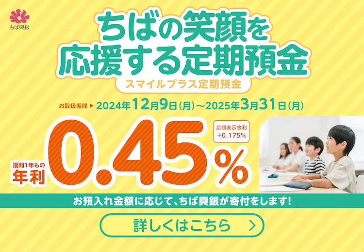 ちばの笑顔を応援する定期預金（スマイルプラス定期預金）お取扱期間 2024年12月9日(月)~2025年3月31日(月) 期間1年もの年利0.45％ 店頭表示金利＋0.175％ お預入れ金額に応じて、ちば興銀が寄付をします！詳しくはこちら