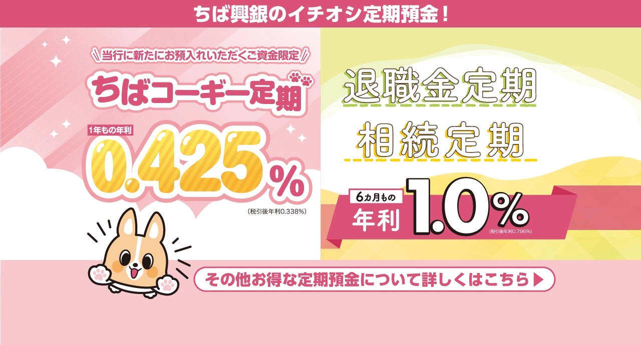 ちば興銀のイチオシ定期預金！ 当行に新たにお預入れいただくご資金限定 ちばコーギー定期 1年もの金利0.425％　退職金定期　相続定期 6ヵ月もの年利1.0％ その他お得な定期預金について詳しくはこちら