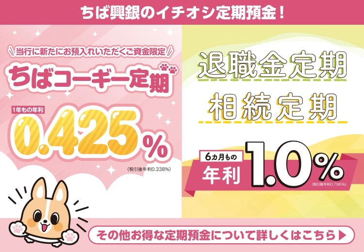 ちば興銀のイチオシ定期預金！ 当行に新たにお預入れいただくご資金限定 ちばコーギー定期 1年もの金利0.425％　退職金定期　相続定期 6ヵ月もの年利1.0％ その他お得な定期預金について詳しくはこちら