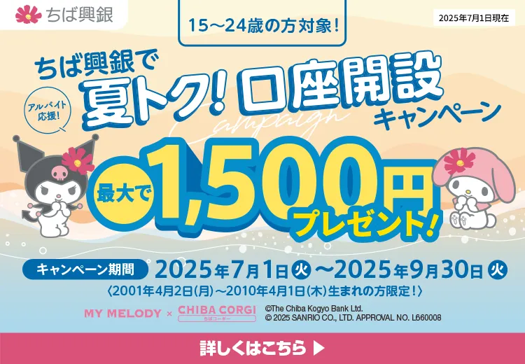 ちば興銀で夏トク！口座開設キャンペーン 最大で1,500円プレゼント！ キャンペーン期間：2025年7月1日（火）～2025年9月30日（火）＜2001年4月2日（月）～2010年4月1日（木）生まれの方限定！＞　詳しくはこちら