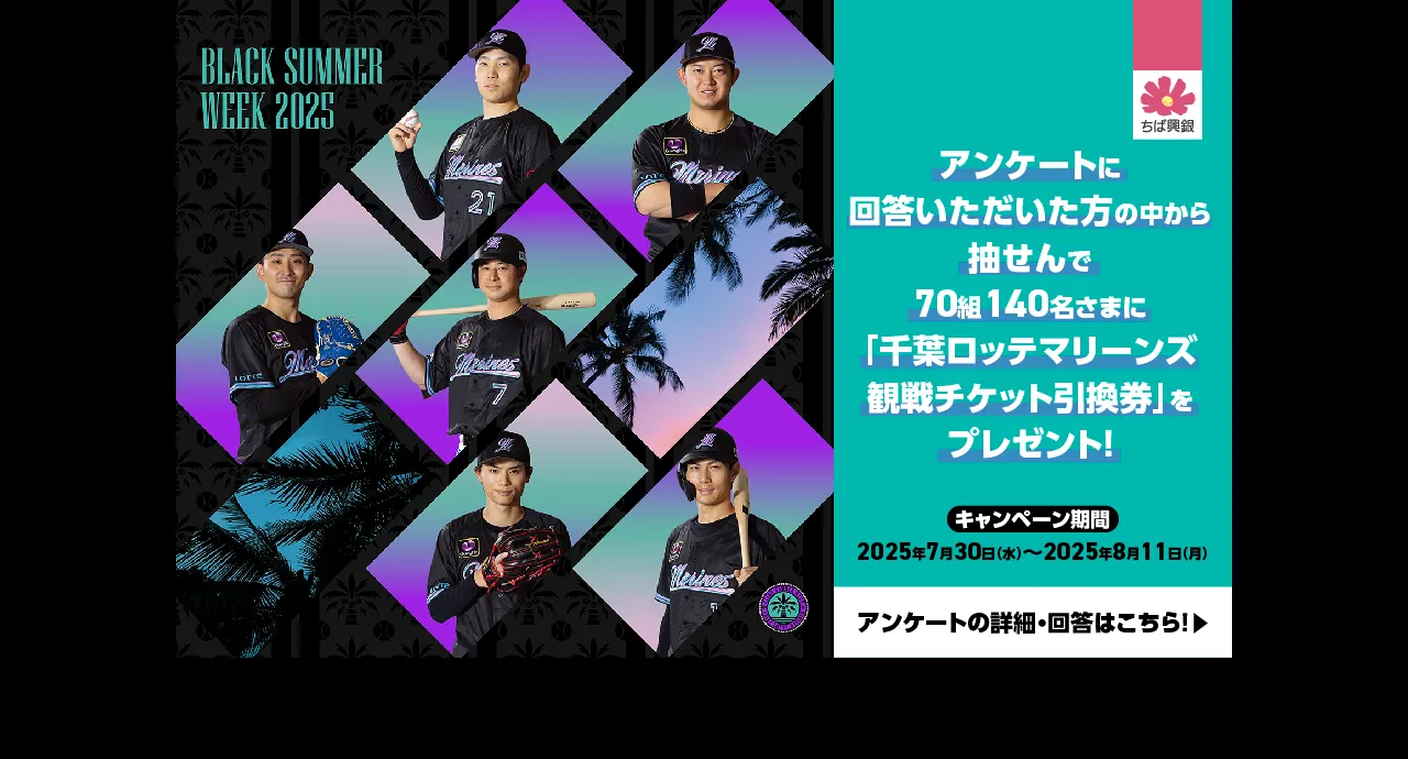 BLACK SUMMER WEEK 2025 アンケートに回答いただいた方の中から抽せんで70組140名さまに「千葉ロッテマリーンズ観戦チケット引換券」をプレゼント！ キャンペーン期間：2025年7月30日（水）～2025年8月11日（月） アンケートの詳細・回答はこちら！