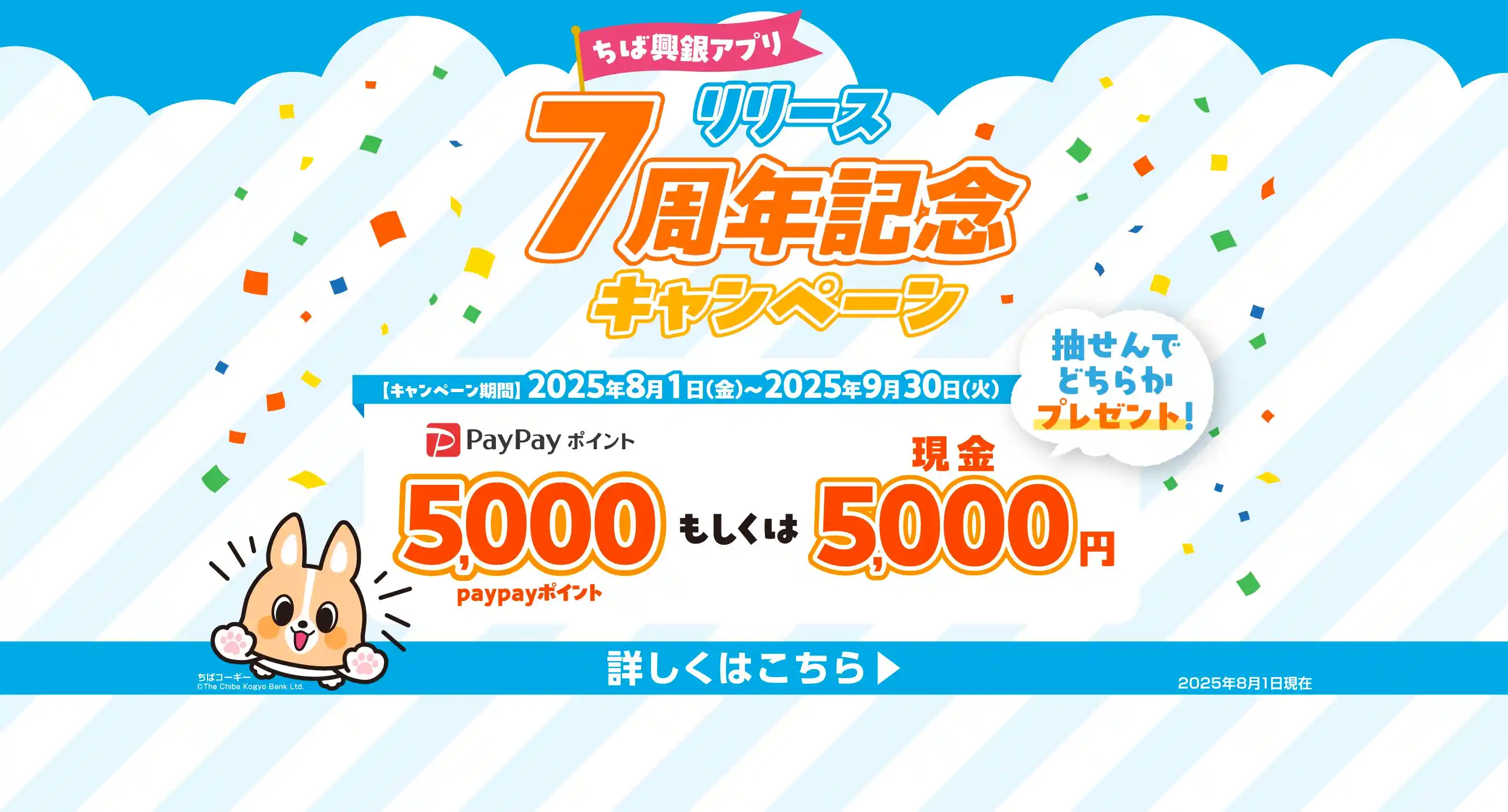 ちば興銀アプリ リリース7周年記念キャンペーン キャンペーン期間：2025年8月1日（金）～2025年9月30日（火）5,000PayPayポイントもしくは現金5,000円を抽せんでどちらかプレゼント！ 詳しくはこちら