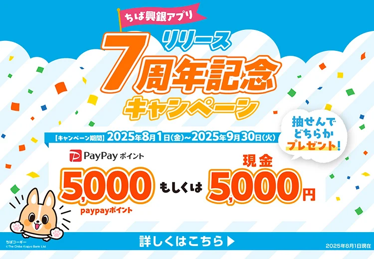 ちば興銀アプリ リリース7周年記念キャンペーン キャンペーン期間：2025年8月1日（金）～2025年9月30日（火）5,000PayPayポイントもしくは現金5,000円を抽せんでどちらかプレゼント！ 詳しくはこちら