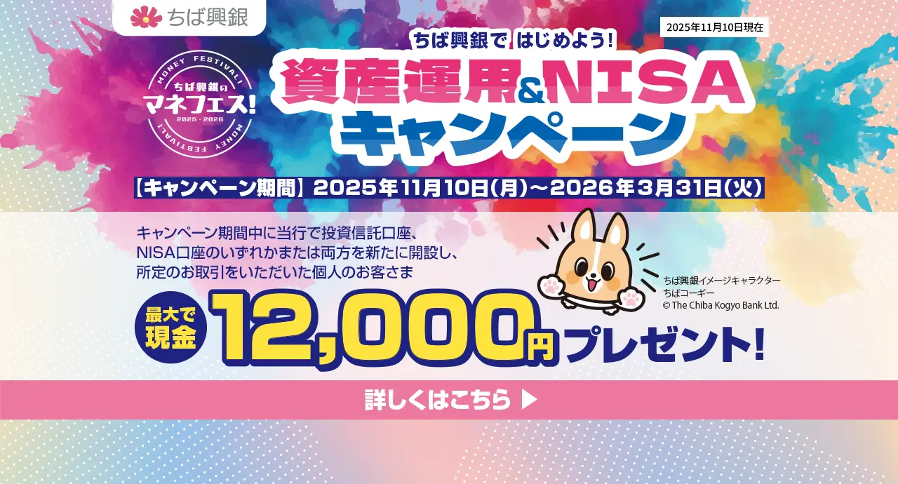 ちば興銀で はじめよう！資産運用＆NISAキャンペーン キャンペーン期間：2025年11月10日（月）～2026年3月31日（火） キャンペーン期間中に当行で投資信託口座、NISA口座のいずれかまたは両方を新たに開設し、所定のお取引をいただいた個人のお客さまに最大現金12,000円をプレゼント！ 詳しくはこちら