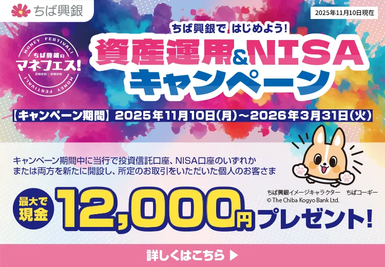ちば興銀で はじめよう！資産運用＆NISAキャンペーン キャンペーン期間：2025年11月10日（月）～2026年3月31日（火） キャンペーン期間中に当行で投資信託口座、NISA口座のいずれかまたは両方を新たに開設し、所定のお取引をいただいた個人のお客さまに最大現金12,000円をプレゼント！ 詳しくはこちら