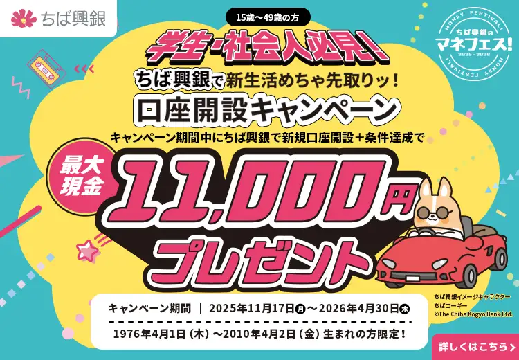 学生・社会人必見！ちば興銀で新生活めちゃ先取りッ！口座開設キャンペーン キャンペーン期間中にちば興銀で新規口座開設＋条件達成で最大現金11,000円プレゼント！キャンペーン期間：2025年11月17日（月）～2026年4月30日（木） 1976年4月1日（木）～2010年4月2日（金）生まれの方限定！詳しくはこちら