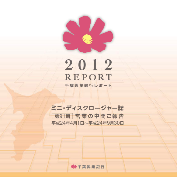 2012 REPORT 千葉興業銀行レポート ミニ・ディスクロージャー誌 第91期 営業の中間ご報告 平成24年4月1日~平成24年9月30日