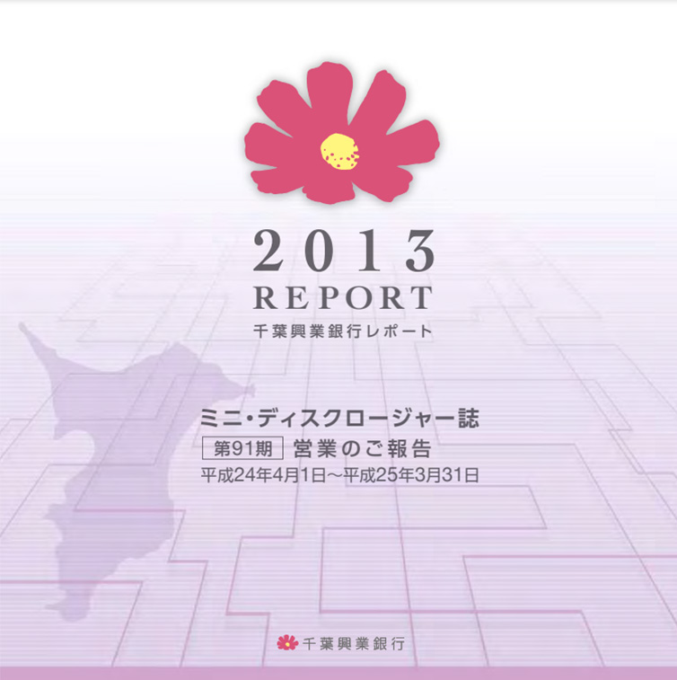 2013 REPORT 千葉興業銀行レポート ミニ・ディスクロージャー誌 第91期 営業のご報告 平成24年4月1日~平成25年3月31日
