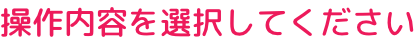 操作内容を選択してください: