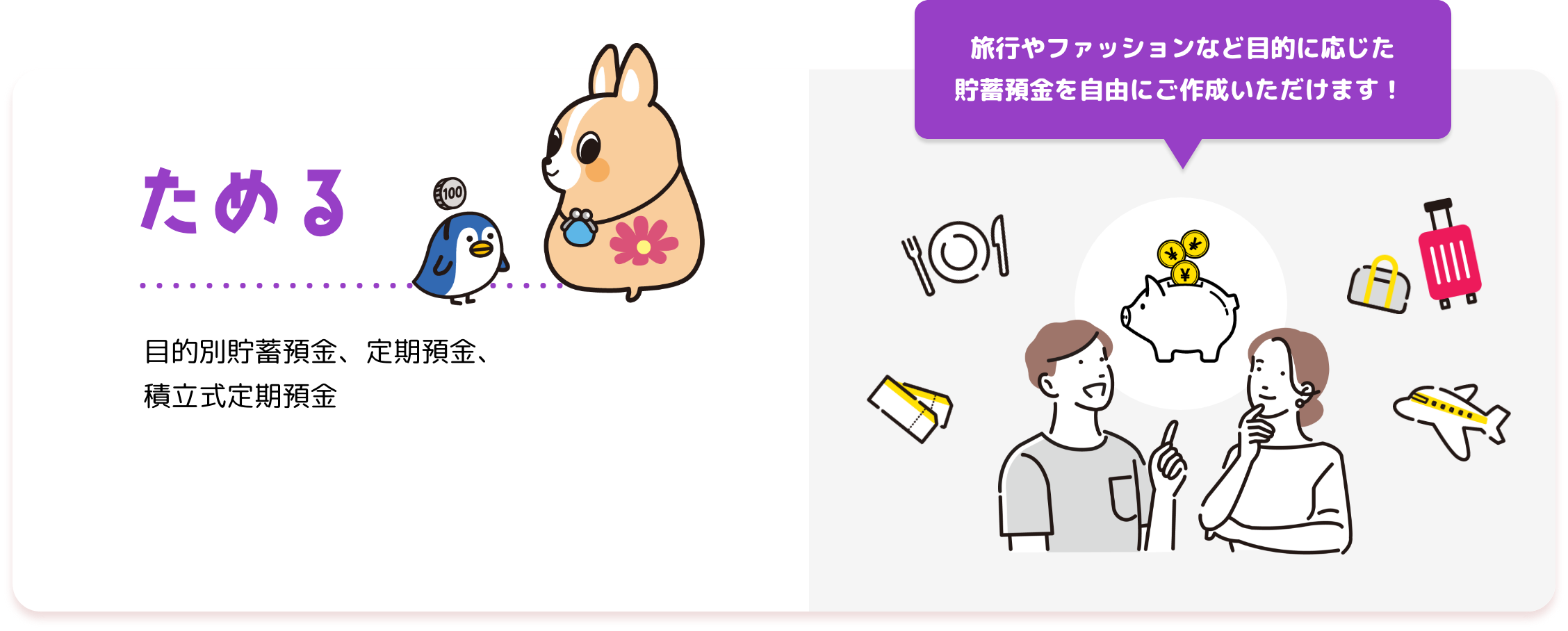 ためる 目的別貯蓄預金、定期預金 旅行やファッションなど目的に応じた 貯蓄預金を自由にご作成いただけます！