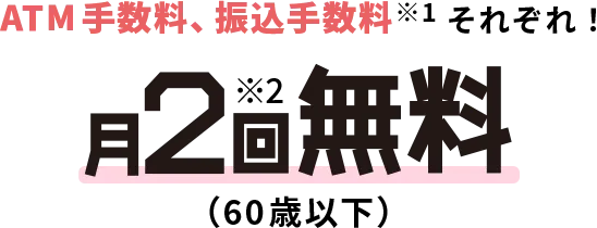ATM手数料、振込手数料※1それぞれ！月2回無料（60歳以下）