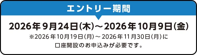エントリー期間 2026年9月24日（木）～2026年10月9日（金）※2026年10月19日（月）～2026年11月30日（月）に口座開設のお申込みが必要です。