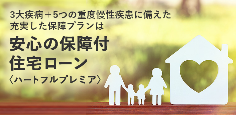 3大疾病＋5つの重度慢性疾患に備えた 充実した保障プランは 安心の保障付住宅ローン 〈ハートフルプレミア〉