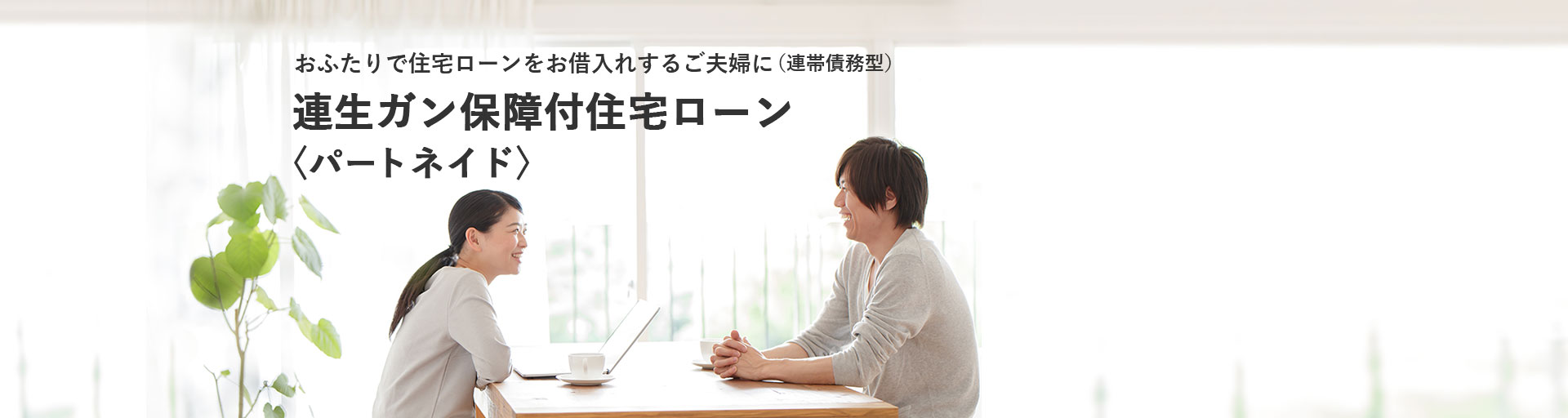 おふたりで住宅ローンをお借入れするご夫婦に（連帯債務型） 連生ガン保障付住宅ローン 〈パートネイド〉