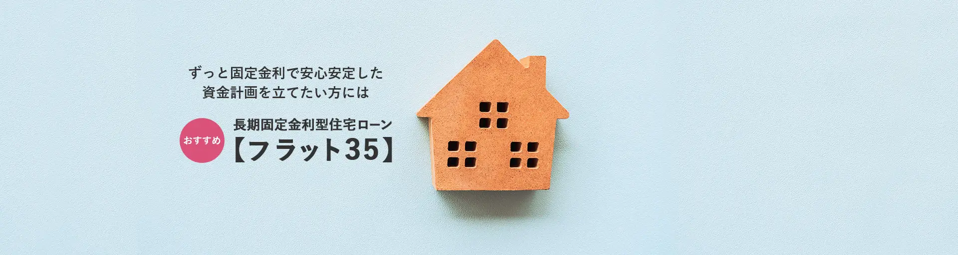 ずっと固定金利で安心安定した 資金計画を立てたい方には おすすめ 長期固定金利型住宅ローン 【フラット35】