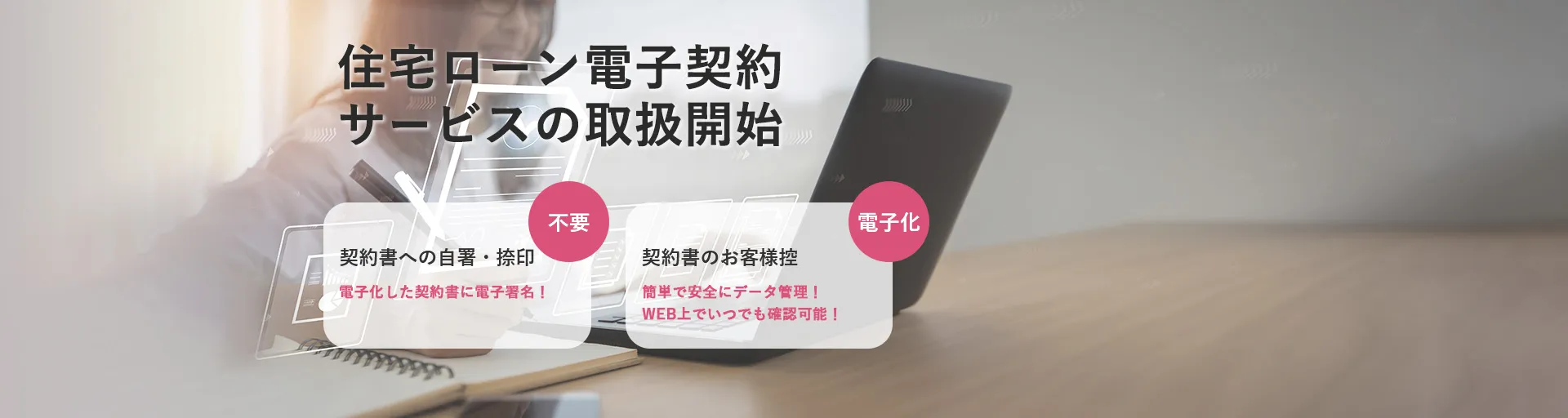 住宅ローン電子契約サービスの取扱開始 契約書への自署・捺印 不要 電子化した契約書に電子署名！ 契約書のお客様控 電子化 簡単で安全にデータ管理！WEB上でいつでも確認可能！