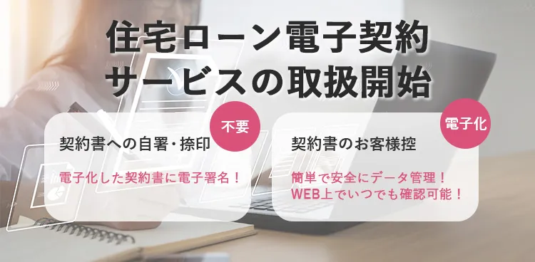 住宅ローン電子契約サービスの取扱開始 契約書への自署・捺印 不要 電子化した契約書に電子署名！ 契約書のお客様控 電子化 簡単で安全にデータ管理！WEB上でいつでも確認可能！