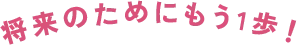 将来のためにもう1歩！