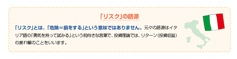 「リスク」の語源 「リスク」とは、「危険=損をする」という意味ではありません。元々の語源はイタリア語の「勇気を持って試みる」という前向きな言葉で、投資理論では、リターン（投資収益）の振れ幅のことをいいます。