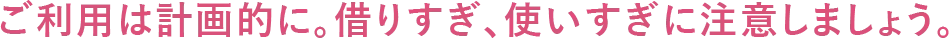 ご利用は計画的に。借りすぎ、使いすぎに注意しましょう。