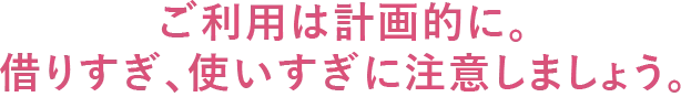 ご利用は計画的に。借りすぎ、使いすぎに注意しましょう。