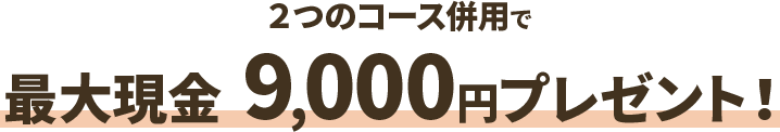 ２つのコース併用で 最大現金9,000円プレゼント！