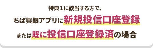 特典１に該当する方で、ちば興銀アプリに新規投信口座登録 または既に投信口座登録済の場合