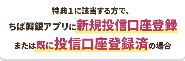 特典１に該当する方で、ちば興銀アプリに新規投信口座登録 または既に投信口座登録済の場合