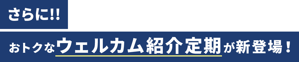 さらに!! おトクなウェルカム紹介定期が新登場！