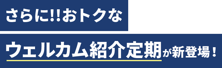さらに!! おトクなウェルカム紹介定期が新登場！