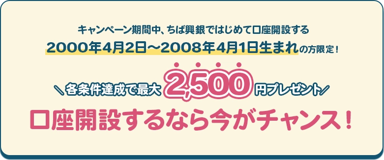 キャンペーン期間中、ちば興銀ではじめて口座開設する2000年4月2日～2008年4月1日生まれの方限定！ 各条件達成で最大2,500円プレゼント 口座開設するなら今がチャンス！