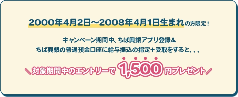キャンペーン期間中、ちば興銀ではじめて口座開設する2000年4月2日～2008年4月1日生まれの方限定！キャンペーン期間中、ちば興銀アプリ登録＆ちば興銀の普通預金口座に給与振込の指定＋受取をすると、、、＼ 対象期間中のエントリーで1,500円プレゼント／