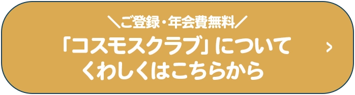 ＼ご登録・年会費無料／「コスモスクラブ」についてくわしくはこちらから