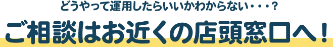 どうやって運用したらいいかわからない・・・？ご相談はお近くの店頭窓口へ！