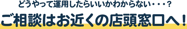 どうやって運用したらいいかわからない・・・？ご相談はお近くの店頭窓口へ！
