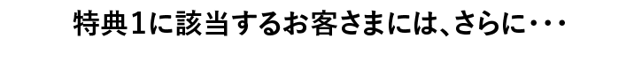特典１に該当するお客さまには、さらに・・・