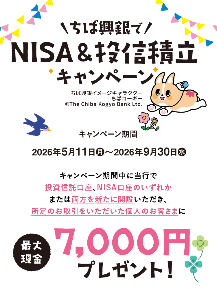 ちば興銀でNISA&投信積立キャンペーン キャンペーン期間 2026年5月11日(月)～2026年9月30日(水) キャンペーン期間中に当行で投資信託口座、NISA口座のいずれかまたは両方を新たに開設いただき、所定のお取引をいただいた個人のお客さまに最大現金7,000円プレゼント