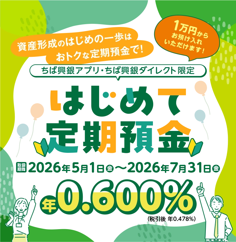 資産形成のはじめの一歩はおトクな定期預金で！１万円からお預け入れいただけます！ちば興銀アプリ・ちば興銀ダイレクト限定&ensp;はじめて定期預金&ensp;取扱期間2026年5月1日金〜2026年7月31日金&ensp;年0.600%（税引後 年0.478%）