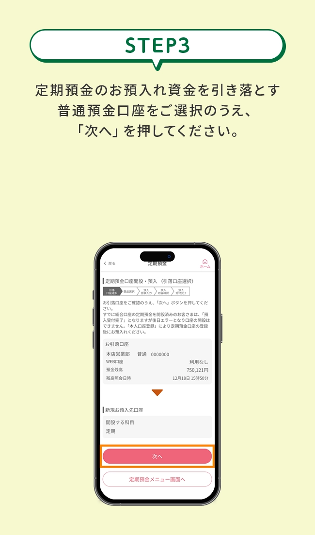 STEP3&ensp;定期預金のお預入れ資金を引き落とす普通預金口座をご選択のうえ、「次へ」を押してください。※すでに定期預金口座をお持ちのお客さまは本操作は不要です。