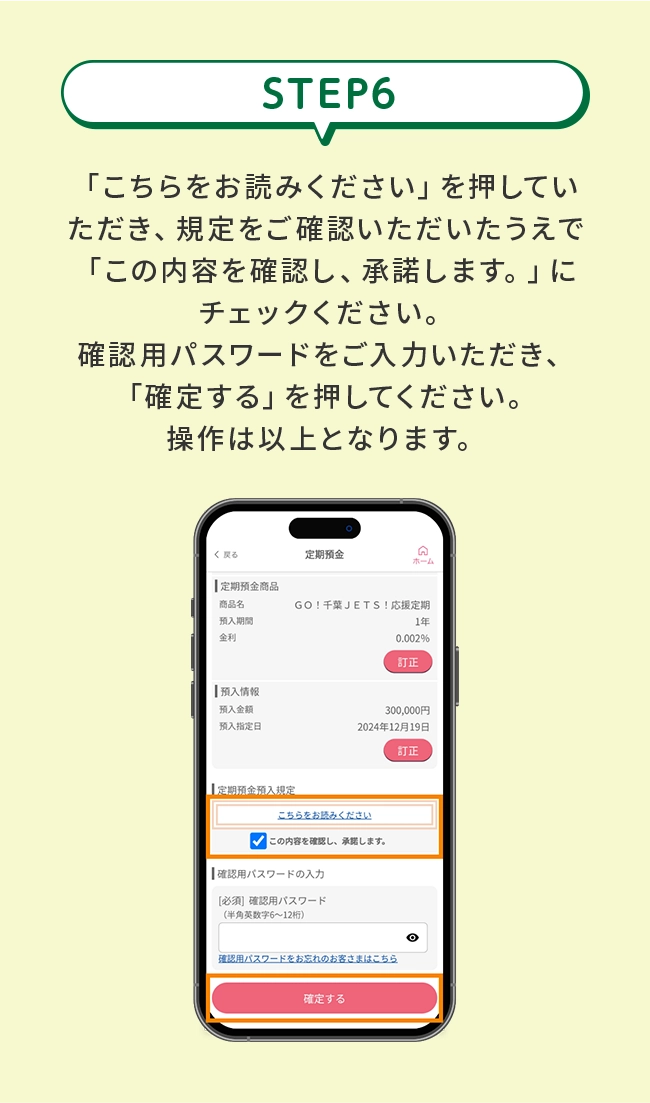 STEP6&ensp;「こちらをお読みください」を押していただき、規定をご確認いただいたうえで「この内容を確認し、承諾します。」にチェックください。確認用パスワードをご入力いただき、「確定する」を押してください。操作は以上となります。