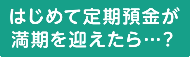 はじめて定期預金が満期を迎えたら…？