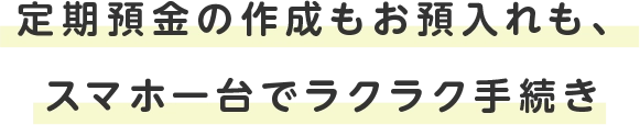 定期預金の作成もお預入れも、スマホ一台でラクラク手続き