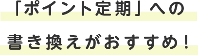 「ポイント定期」への書き換えがおすすめ！
