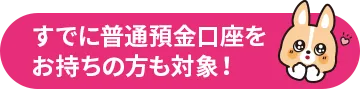 すでに普通預金口座を お持ちの方も対象！