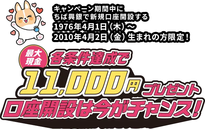 キャンペーン期間中にちば興銀で新規口座開設する 1976年4月1日（木）～2010年4月2日（金）生まれの方限定！各条件達成で最大現金11,000円プレゼント 口座開設は今がチャンス！